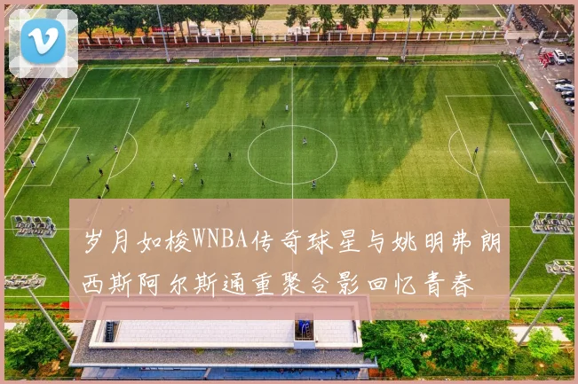 岁月如梭WNBA传奇球星与姚明弗朗西斯阿尔斯通重聚合影回忆青春