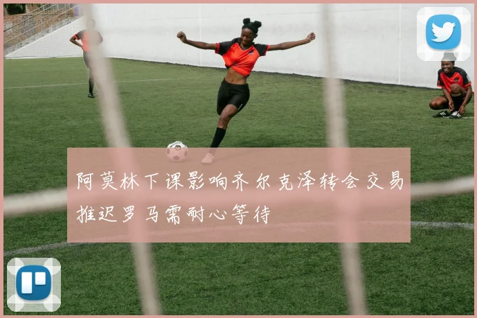 阿莫林下课影响齐尔克泽转会交易推迟罗马需耐心等待