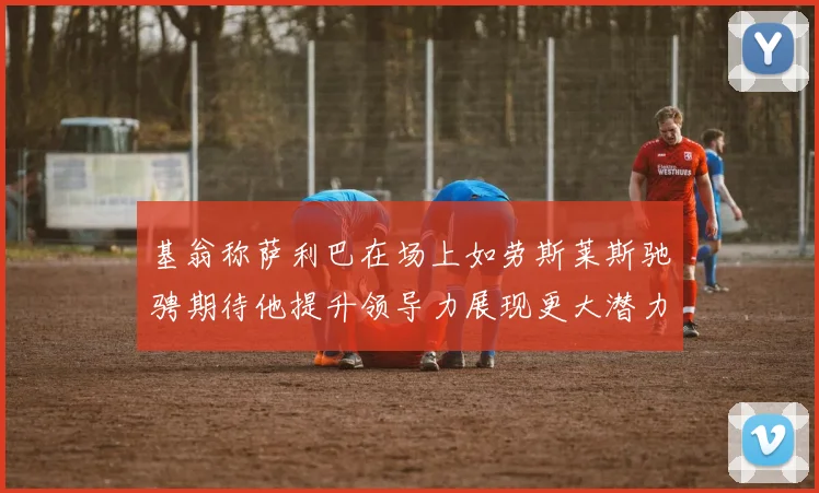 基翁称萨利巴在场上如劳斯莱斯驰骋期待他提升领导力展现更大潜力