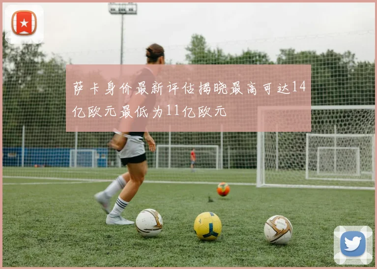 萨卡身价最新评估揭晓最高可达14亿欧元最低为11亿欧元
