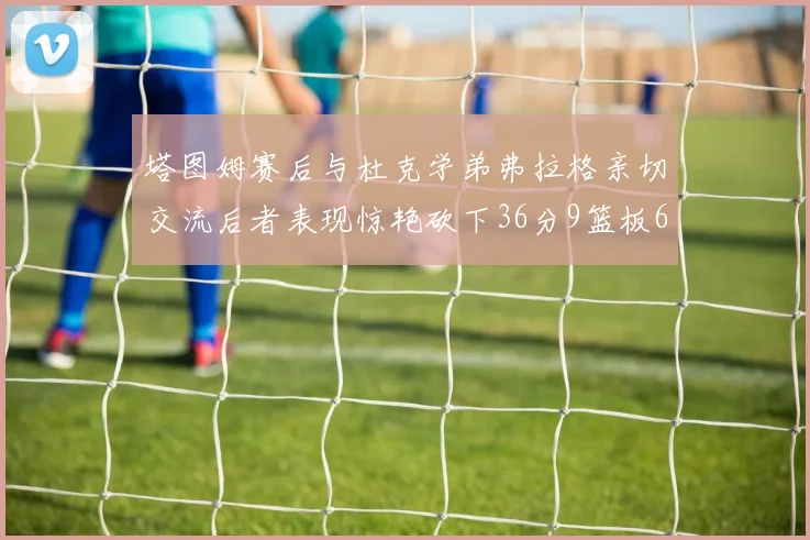 塔图姆赛后与杜克学弟弗拉格亲切交流后者表现惊艳砍下36分9篮板6助攻