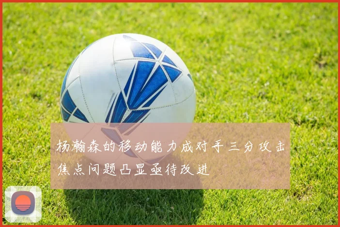 杨瀚森的移动能力成对手三分攻击焦点问题凸显亟待改进