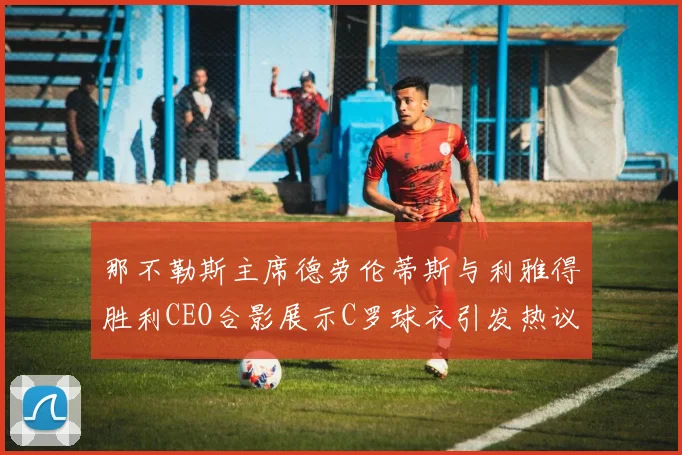那不勒斯主席德劳伦蒂斯与利雅得胜利CEO合影展示C罗球衣引发热议
