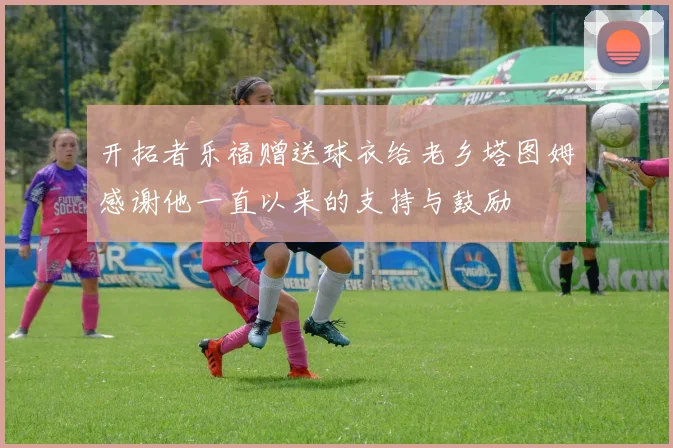 开拓者乐福赠送球衣给老乡塔图姆感谢他一直以来的支持与鼓励