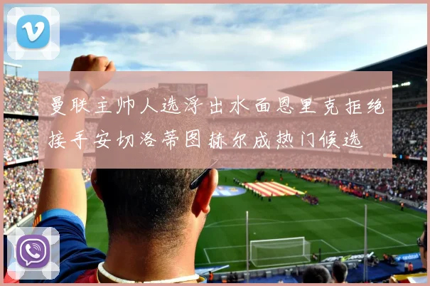 曼联主帅人选浮出水面恩里克拒绝接手安切洛蒂图赫尔成热门候选