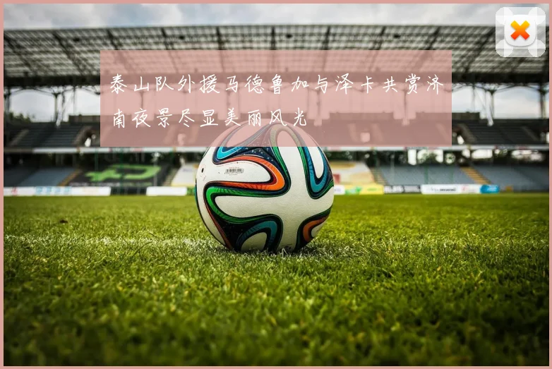 泰山队外援马德鲁加与泽卡共赏济南夜景尽显美丽风光
