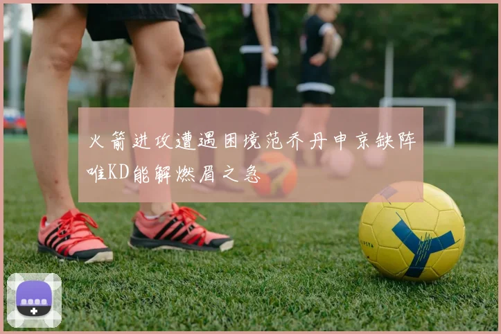 火箭进攻遭遇困境范乔丹申京缺阵唯KD能解燃眉之急