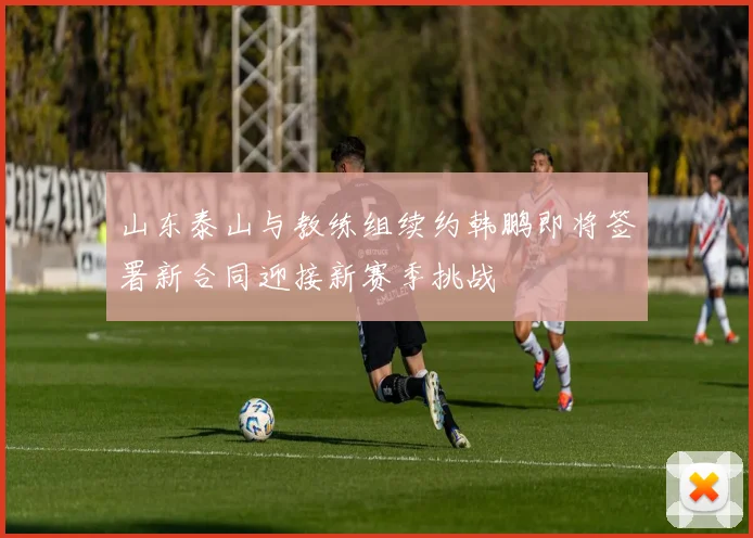 山东泰山与教练组续约韩鹏即将签署新合同迎接新赛季挑战
