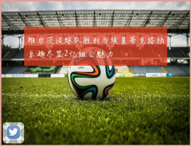 维尔茨谈球队胜利与埃基蒂克搭档乐趣尽显2亿组合魅力
