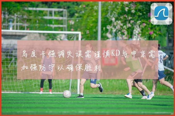乌度卡强调失误需谨慎KD与申京需加强防守以确保胜利