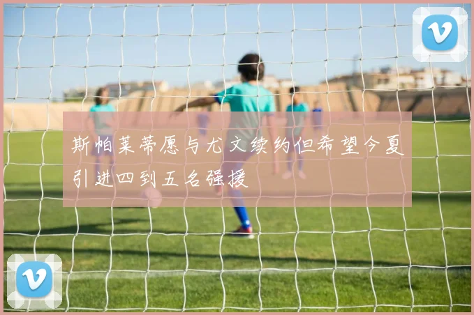 斯帕莱蒂愿与尤文续约但希望今夏引进四到五名强援