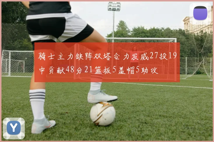 骑士主力缺阵双塔合力发威27投19中贡献48分21篮板5盖帽5助攻