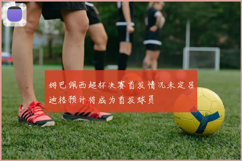姆巴佩西超杯决赛首发情况未定吕迪格预计将成为首发球员