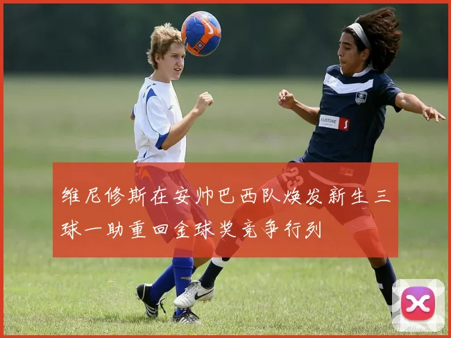 维尼修斯在安帅巴西队焕发新生三球一助重回金球奖竞争行列