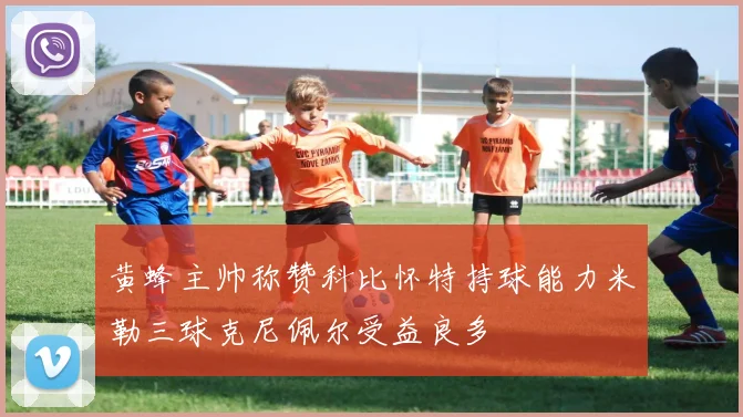 黄蜂主帅称赞科比怀特持球能力米勒三球克尼佩尔受益良多
