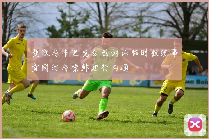 曼联与卡里克会面讨论临时教练事宜同时与索帅进行沟通