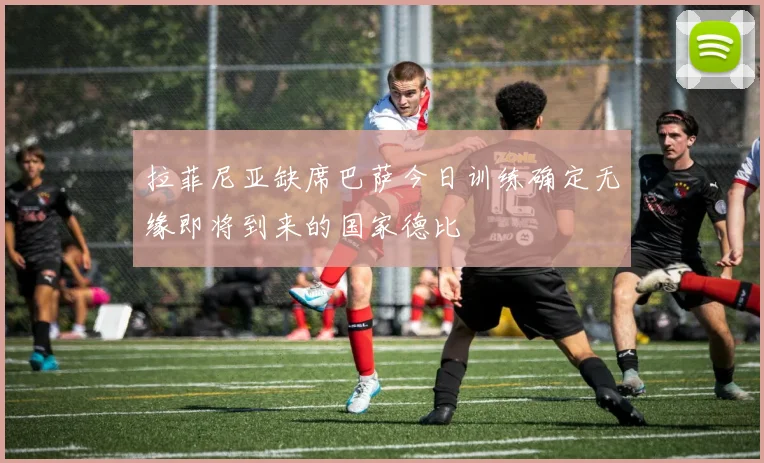 拉菲尼亚缺席巴萨今日训练确定无缘即将到来的国家德比