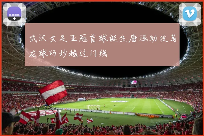 武汉女足亚冠首球诞生唐涵助攻乌龙球巧妙越过门线