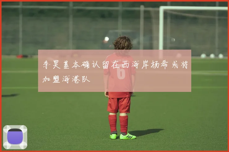 李昊基本确认留在西海岸杨希或将加盟海港队