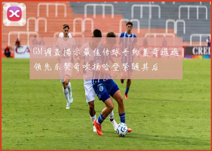 GM调查揭示最佳传球手约基奇遥遥领先东契奇吹杨哈登紧随其后