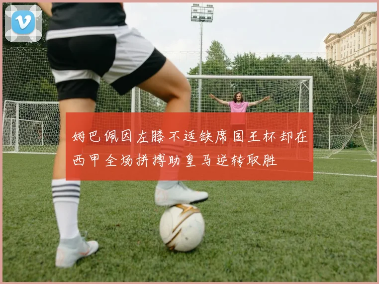 姆巴佩因左膝不适缺席国王杯却在西甲全场拼搏助皇马逆转取胜