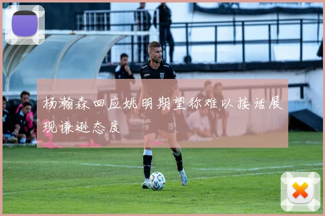 杨瀚森回应姚明期望称难以接话展现谦逊态度