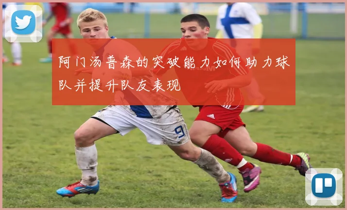 阿门汤普森的突破能力如何助力球队并提升队友表现