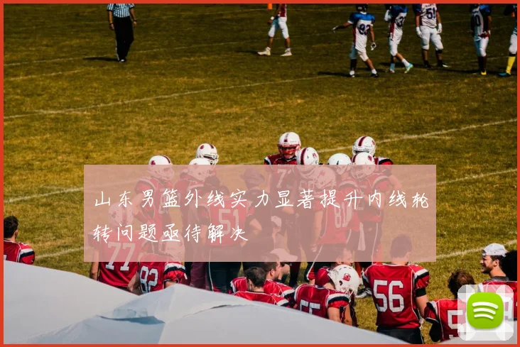 山东男篮外线实力显著提升内线轮转问题亟待解决