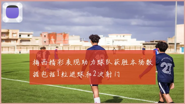 梅西精彩表现助力球队获胜本场数据包括1粒进球和2次射门