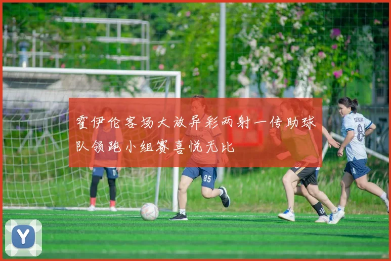 霍伊伦客场大放异彩两射一传助球队领跑小组赛喜悦无比