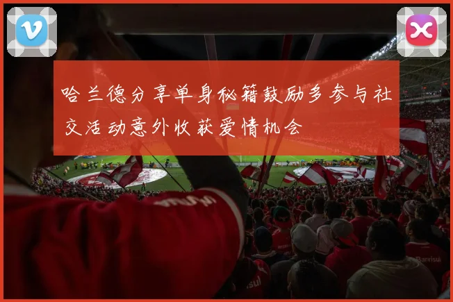 哈兰德分享单身秘籍鼓励多参与社交活动意外收获爱情机会