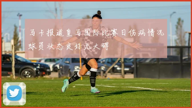 马卡报道皇马国际比赛日伤病情况球员状态良好无大碍