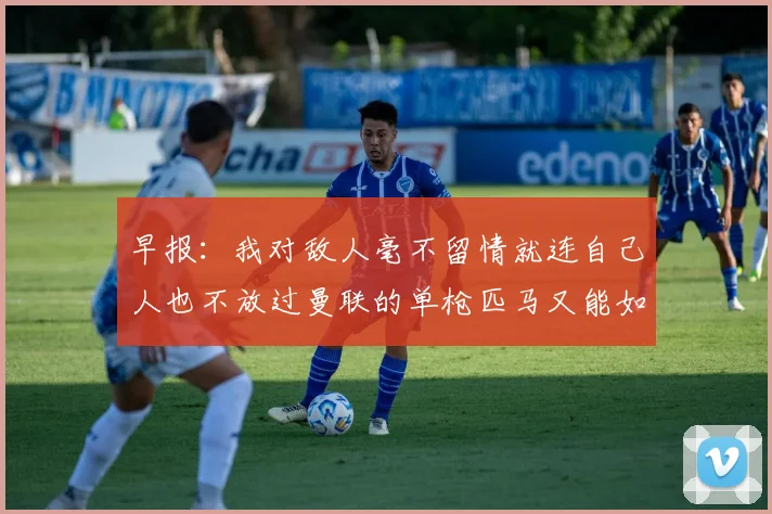 早报：我对敌人毫不留情就连自己人也不放过曼联的单枪匹马又能如何