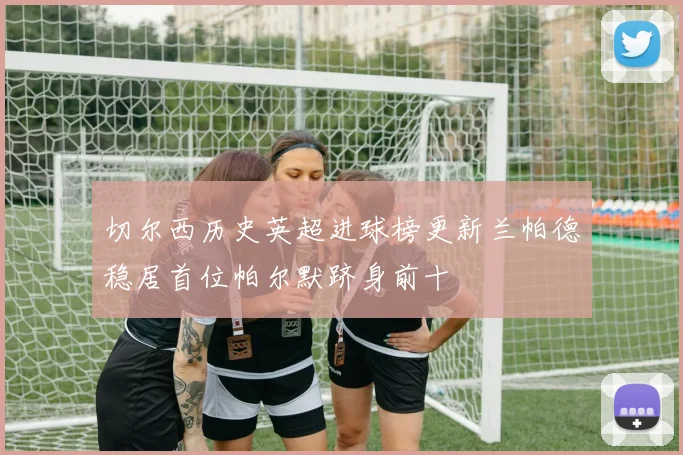 切尔西历史英超进球榜更新兰帕德稳居首位帕尔默跻身前十