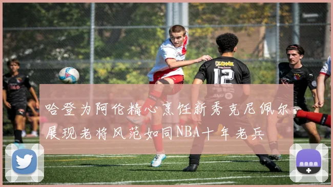 哈登为阿伦精心烹饪新秀克尼佩尔展现老将风范如同NBA十年老兵