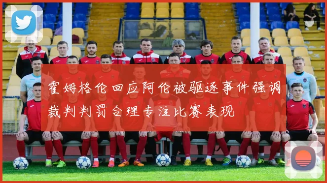 霍姆格伦回应阿伦被驱逐事件强调裁判判罚合理专注比赛表现