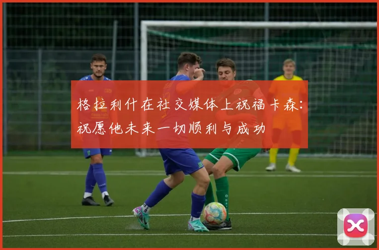 格拉利什在社交媒体上祝福卡森：祝愿他未来一切顺利与成功