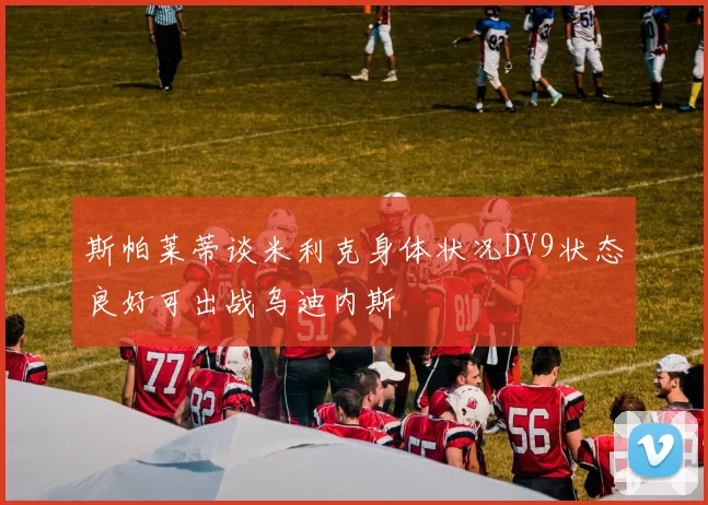 斯帕莱蒂谈米利克身体状况DV9状态良好可出战乌迪内斯