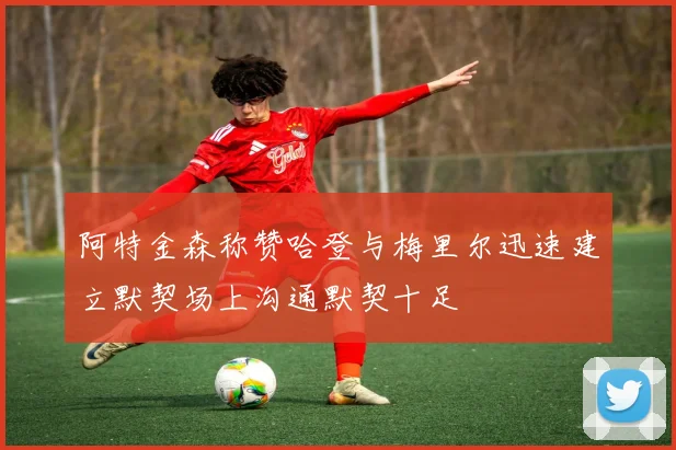 阿特金森称赞哈登与梅里尔迅速建立默契场上沟通默契十足