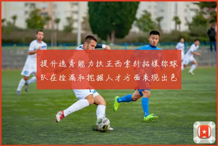 提升选秀能力扶正西索科拓媒称球队在捡漏和挖掘人才方面表现出色
