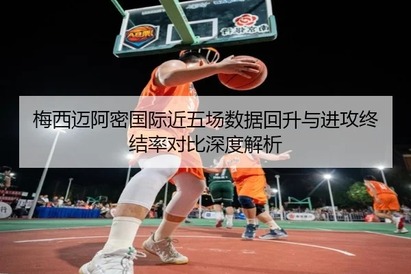 梅西迈阿密国际近五场数据回升与进攻终结率对比深度解析（kaiyuan）